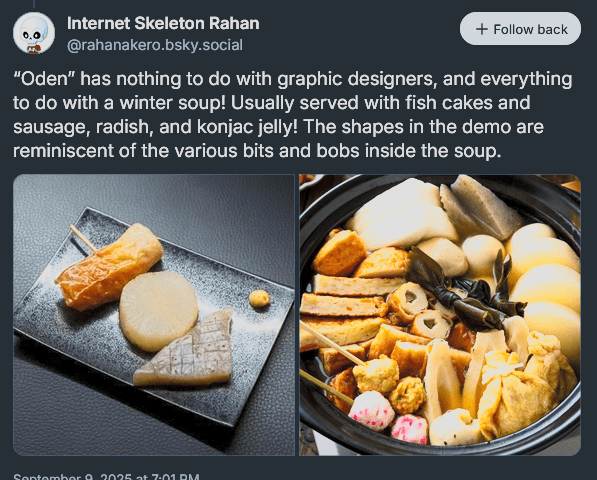 “Oden” has nothing to do with graphic designers, and everything to do with a winter soup! Usually served with fish cakes and sausage, radish, and konjac jelly! The shapes in the demo are reminiscent of the various bits and bobs inside the soup.